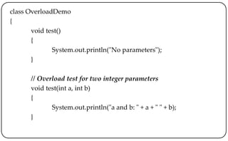 class OverloadDemo
{
void test()
{
System.out.println("No parameters");
}
// Overload test for two integer parameters
void test(int a, int b)
{
System.out.println("a and b: " + a + " " + b);
}
 