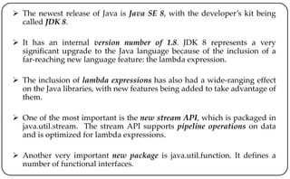  The newest release of Java is Java SE 8, with the developer’s kit being
called JDK 8.
 It has an internal version number of 1.8. JDK 8 represents a very
significant upgrade to the Java language because of the inclusion of a
far-reaching new language feature: the lambda expression.
 The inclusion of lambda expressions has also had a wide-ranging effect
on the Java libraries, with new features being added to take advantage of
them.
 One of the most important is the new stream API, which is packaged in
java.util.stream. The stream API supports pipeline operations on data
and is optimized for lambda expressions.
 Another very important new package is java.util.function. It defines a
number of functional interfaces.
 