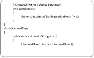 // Overload test for a double parameter
void test(double a)
{
System.out.println("Inside test(double) a: " + a);
}
}
class OverloadType
{
public static void main(String args[])
{
OverloadDemo ob = new OverloadDemo();
 