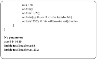 int i = 88;
ob.test();
ob.test(10, 20);
ob.test(i); // this will invoke test(double)
ob.test(123.2); // this will invoke test(double)
}
}
No parameters
a and b: 10 20
Inside test(double) a: 88
Inside test(double) a: 123.2
 
