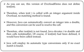  As you can see, this version of OverloadDemo does not define
test(int).
 Therefore, when test( ) is called with an integer argument inside
Overload, no matching method is found.
 However, Java can automatically convert an integer into a double,
and this conversion can be used to resolve the call.
 Therefore, after test(int) is not found, Java elevates i to double and
then calls test(double). Of course, if test(int) had been defined, it
would have been called instead.
 Java will employ its automatic type conversions only if no exact
match is found.
 