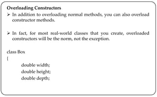Overloading Constructors
 In addition to overloading normal methods, you can also overload
constructor methods.
 In fact, for most real-world classes that you create, overloaded
constructors will be the norm, not the exception.
class Box
{
double width;
double height;
double depth;
 