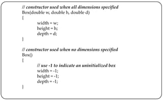 // constructor used when all dimensions specified
Box(double w, double h, double d)
{
width = w;
height = h;
depth = d;
}
// constructor used when no dimensions specified
Box()
{
// use -1 to indicate an uninitialized box
width = -1;
height = -1;
depth = -1;
}
 