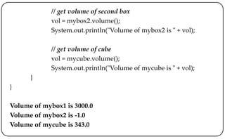 // get volume of second box
vol = mybox2.volume();
System.out.println("Volume of mybox2 is " + vol);
// get volume of cube
vol = mycube.volume();
System.out.println("Volume of mycube is " + vol);
}
}
Volume of mybox1 is 3000.0
Volume of mybox2 is -1.0
Volume of mycube is 343.0
 