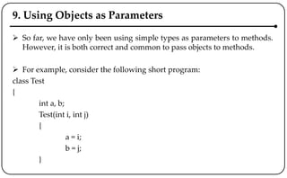 9. Using Objects as Parameters
 So far, we have only been using simple types as parameters to methods.
However, it is both correct and common to pass objects to methods.
 For example, consider the following short program:
class Test
{
int a, b;
Test(int i, int j)
{
a = i;
b = j;
}
 