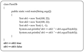 class PassOb
{
public static void main(String args[])
{
Test ob1 = new Test(100, 22);
Test ob2 = new Test(100, 22);
Test ob3 = new Test(-1, -1);
System.out.println("ob1 == ob2: " + ob1.equalTo(ob2));
System.out.println("ob1 == ob3: " + ob1.equalTo(ob3));
}
}
ob1 == ob2: true
ob1 == ob3: false
 