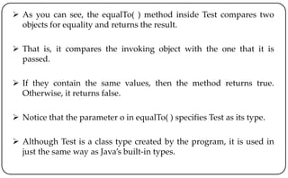  As you can see, the equalTo( ) method inside Test compares two
objects for equality and returns the result.
 That is, it compares the invoking object with the one that it is
passed.
 If they contain the same values, then the method returns true.
Otherwise, it returns false.
 Notice that the parameter o in equalTo( ) specifies Test as its type.
 Although Test is a class type created by the program, it is used in
just the same way as Java’s built-in types.
 