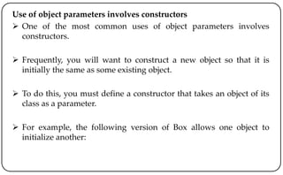 Use of object parameters involves constructors
 One of the most common uses of object parameters involves
constructors.
 Frequently, you will want to construct a new object so that it is
initially the same as some existing object.
 To do this, you must define a constructor that takes an object of its
class as a parameter.
 For example, the following version of Box allows one object to
initialize another:
 