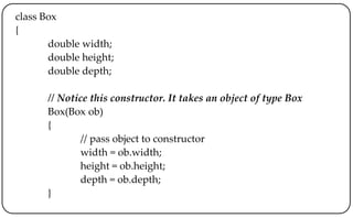 class Box
{
double width;
double height;
double depth;
// Notice this constructor. It takes an object of type Box
Box(Box ob)
{
// pass object to constructor
width = ob.width;
height = ob.height;
depth = ob.depth;
}
 