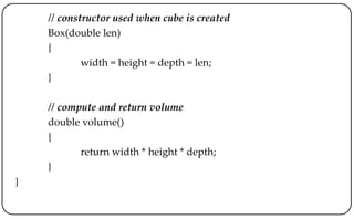 // constructor used when cube is created
Box(double len)
{
width = height = depth = len;
}
// compute and return volume
double volume()
{
return width * height * depth;
}
}
 