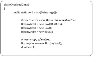 class OverloadCons2
{
public static void main(String args[])
{
// create boxes using the various constructors
Box mybox1 = new Box(10, 20, 15);
Box mybox2 = new Box();
Box mycube = new Box(7);
// create copy of mybox1
Box myclone = new Box(mybox1);
double vol;
 
