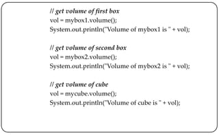 // get volume of first box
vol = mybox1.volume();
System.out.println("Volume of mybox1 is " + vol);
// get volume of second box
vol = mybox2.volume();
System.out.println("Volume of mybox2 is " + vol);
// get volume of cube
vol = mycube.volume();
System.out.println("Volume of cube is " + vol);
 