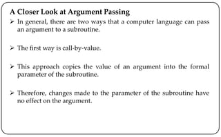 A Closer Look at Argument Passing
 In general, there are two ways that a computer language can pass
an argument to a subroutine.
 The first way is call-by-value.
 This approach copies the value of an argument into the formal
parameter of the subroutine.
 Therefore, changes made to the parameter of the subroutine have
no effect on the argument.
 
