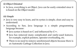 (i) Object Oriented
 In Java, everything is an Object. Java can be easily extended since it
is based on the Object model.
(ii) Simple
 Java is very easy to learn, and its syntax is simple, clean and easy to
understand.
 According to Sun, Java language is a simple programming
language because:
 Java syntax is based on C and influenced by C++.
 Java has removed many complicated and rarely-used features,
for example, explicit pointers, operator overloading, etc.
 There is no need to remove unreferenced objects because there is
an Automatic Garbage Collection in Java.
 