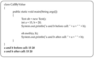 class CallByValue
{
public static void main(String args[])
{
Test ob = new Test();
int a = 15, b = 20;
System.out.println("a and b before call: " + a + " " + b);
ob.meth(a, b);
System.out.println("a and b after call: " + a + " " + b);
}
}
a and b before call: 15 20
a and b after call: 15 20
 