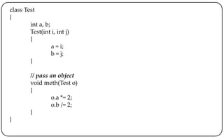 class Test
{
int a, b;
Test(int i, int j)
{
a = i;
b = j;
}
// pass an object
void meth(Test o)
{
o.a *= 2;
o.b /= 2;
}
}
 