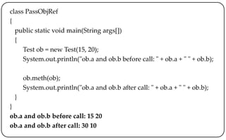 class PassObjRef
{
public static void main(String args[])
{
Test ob = new Test(15, 20);
System.out.println("ob.a and ob.b before call: " + ob.a + " " + ob.b);
ob.meth(ob);
System.out.println("ob.a and ob.b after call: " + ob.a + " " + ob.b);
}
}
ob.a and ob.b before call: 15 20
ob.a and ob.b after call: 30 10
 