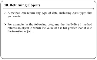 10. Returning Objects
 A method can return any type of data, including class types that
you create.
 For example, in the following program, the incrByTen( ) method
returns an object in which the value of a is ten greater than it is in
the invoking object.
 