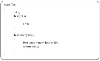 class Test
{
int a;
Test(int i)
{
a = i;
}
Test incrByTen()
{
Test temp = new Test(a+10);
return temp;
}
}
 