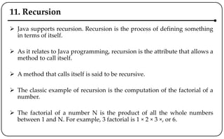 11. Recursion
 Java supports recursion. Recursion is the process of defining something
in terms of itself.
 As it relates to Java programming, recursion is the attribute that allows a
method to call itself.
 A method that calls itself is said to be recursive.
 The classic example of recursion is the computation of the factorial of a
number.
 The factorial of a number N is the product of all the whole numbers
between 1 and N. For example, 3 factorial is 1 × 2 × 3 ×, or 6.
 