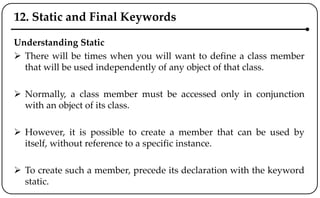 12. Static and Final Keywords
Understanding Static
 There will be times when you will want to define a class member
that will be used independently of any object of that class.
 Normally, a class member must be accessed only in conjunction
with an object of its class.
 However, it is possible to create a member that can be used by
itself, without reference to a specific instance.
 To create such a member, precede its declaration with the keyword
static.
 