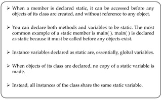  When a member is declared static, it can be accessed before any
objects of its class are created, and without reference to any object.
 You can declare both methods and variables to be static. The most
common example of a static member is main( ). main( ) is declared
as static because it must be called before any objects exist.
 Instance variables declared as static are, essentially, global variables.
 When objects of its class are declared, no copy of a static variable is
made.
 Instead, all instances of the class share the same static variable.
 