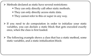  Methods declared as static have several restrictions:
• They can only directly call other static methods.
• They can only directly access static data.
• They cannot refer to this or super in any way.
 If you need to do computation in order to initialize your static
variables, you can declare a static block that gets executed exactly
once, when the class is first loaded.
 The following example shows a class that has a static method, some
static variables, and a static initialization block:
 