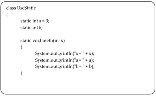 class UseStatic
{
static int a = 3;
static int b;
static void meth(int x)
{
System.out.println("x = " + x);
System.out.println("a = " + a);
System.out.println("b = " + b);
}
 
