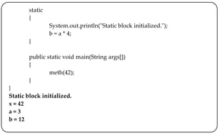 static
{
System.out.println("Static block initialized.");
b = a * 4;
}
public static void main(String args[])
{
meth(42);
}
}
Static block initialized.
x = 42
a = 3
b = 12
 