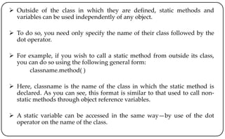  Outside of the class in which they are defined, static methods and
variables can be used independently of any object.
 To do so, you need only specify the name of their class followed by the
dot operator.
 For example, if you wish to call a static method from outside its class,
you can do so using the following general form:
classname.method( )
 Here, classname is the name of the class in which the static method is
declared. As you can see, this format is similar to that used to call non-
static methods through object reference variables.
 A static variable can be accessed in the same way—by use of the dot
operator on the name of the class.
 