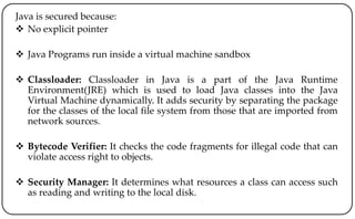 Java is secured because:
 No explicit pointer
 Java Programs run inside a virtual machine sandbox
 Classloader: Classloader in Java is a part of the Java Runtime
Environment(JRE) which is used to load Java classes into the Java
Virtual Machine dynamically. It adds security by separating the package
for the classes of the local file system from those that are imported from
network sources.
 Bytecode Verifier: It checks the code fragments for illegal code that can
violate access right to objects.
 Security Manager: It determines what resources a class can access such
as reading and writing to the local disk.
 