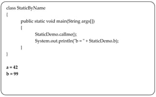 class StaticByName
{
public static void main(String args[])
{
StaticDemo.callme();
System.out.println("b = " + StaticDemo.b);
}
}
a = 42
b = 99
 