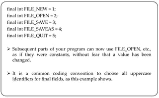 final int FILE_NEW = 1;
final int FILE_OPEN = 2;
final int FILE_SAVE = 3;
final int FILE_SAVEAS = 4;
final int FILE_QUIT = 5;
 Subsequent parts of your program can now use FILE_OPEN, etc.,
as if they were constants, without fear that a value has been
changed.
 It is a common coding convention to choose all uppercase
identifiers for final fields, as this example shows.
 