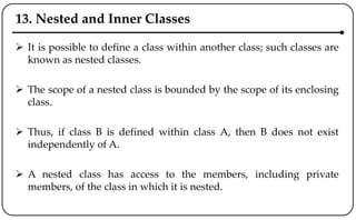 13. Nested and Inner Classes
 It is possible to define a class within another class; such classes are
known as nested classes.
 The scope of a nested class is bounded by the scope of its enclosing
class.
 Thus, if class B is defined within class A, then B does not exist
independently of A.
 A nested class has access to the members, including private
members, of the class in which it is nested.
 