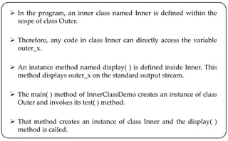  In the program, an inner class named Inner is defined within the
scope of class Outer.
 Therefore, any code in class Inner can directly access the variable
outer_x.
 An instance method named display( ) is defined inside Inner. This
method displays outer_x on the standard output stream.
 The main( ) method of InnerClassDemo creates an instance of class
Outer and invokes its test( ) method.
 That method creates an instance of class Inner and the display( )
method is called.
 
