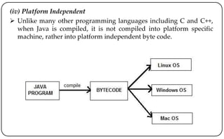 (iv) Platform Independent
 Unlike many other programming languages including C and C++,
when Java is compiled, it is not compiled into platform specific
machine, rather into platform independent byte code.
 