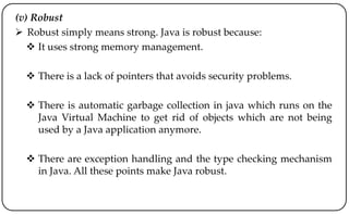 (v) Robust
 Robust simply means strong. Java is robust because:
 It uses strong memory management.
 There is a lack of pointers that avoids security problems.
 There is automatic garbage collection in java which runs on the
Java Virtual Machine to get rid of objects which are not being
used by a Java application anymore.
 There are exception handling and the type checking mechanism
in Java. All these points make Java robust.
 