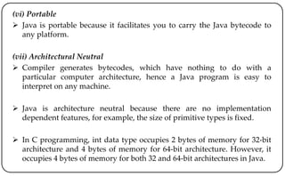 (vi) Portable
 Java is portable because it facilitates you to carry the Java bytecode to
any platform.
(vii) Architectural Neutral
 Compiler generates bytecodes, which have nothing to do with a
particular computer architecture, hence a Java program is easy to
interpret on any machine.
 Java is architecture neutral because there are no implementation
dependent features, for example, the size of primitive types is fixed.
 In C programming, int data type occupies 2 bytes of memory for 32-bit
architecture and 4 bytes of memory for 64-bit architecture. However, it
occupies 4 bytes of memory for both 32 and 64-bit architectures in Java.
 