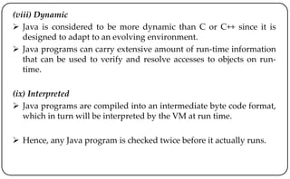 (viii) Dynamic
 Java is considered to be more dynamic than C or C++ since it is
designed to adapt to an evolving environment.
 Java programs can carry extensive amount of run-time information
that can be used to verify and resolve accesses to objects on run-
time.
(ix) Interpreted
 Java programs are compiled into an intermediate byte code format,
which in turn will be interpreted by the VM at run time.
 Hence, any Java program is checked twice before it actually runs.
 