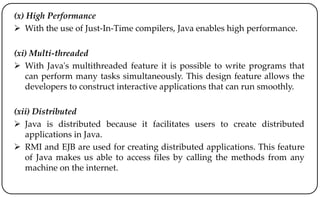 (x) High Performance
 With the use of Just-In-Time compilers, Java enables high performance.
(xi) Multi-threaded
 With Java's multithreaded feature it is possible to write programs that
can perform many tasks simultaneously. This design feature allows the
developers to construct interactive applications that can run smoothly.
(xii) Distributed
 Java is distributed because it facilitates users to create distributed
applications in Java.
 RMI and EJB are used for creating distributed applications. This feature
of Java makes us able to access files by calling the methods from any
machine on the internet.
 
