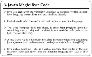 3. Java’s Magic: Byte Code
 Java is a high level programming language. A program written in high
level language cannot be run on any machine directly.
 First, it needs to be translated into that particular machine language.
 The javac compiler does this thing, it takes java program (.java file
containing source code) and translates it into machine code (referred as
byte code or .class file).
 A Java class file is a file (with the .class filename extension) containing
Java bytecode that can be executed on the Java Virtual Machine (JVM).
 Java Virtual Machine (JVM) is a virtual machine that resides in the real
machine (your computer) and the machine language for JVM is byte
code.
 