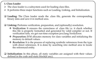 1. Class Loader
 The class loader is a subsystem used for loading class files.
 It performs three major functions such as Loading, Linking, and Initialization.
 Loading: The Class loader reads the .class file, generate the corresponding
binary data and save it in method area.
 Linking: Performs verification, preparation, and (optionally) resolution.
 Verification: It ensures the correctness of .class file i.e. it check whether
this file is properly formatted and generated by valid compiler or not. If
verification fails, we get run-time exception java.lang.VerifyError.
 Preparation: JVM allocates memory for class variables and initializing the
memory to default values.
 Resolution: It is the process of replacing symbolic references from the type
with direct references. It is done by searching into method area to locate
the referenced entity.
 Initialization: In this phase, all static variables are assigned with their values
defined in the code and static block(if any).
 