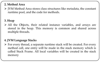 2. Method Area
 JVM Method Area stores class structures like metadata, the constant
runtime pool, and the code for methods.
3. Heap
 All the Objects, their related instance variables, and arrays are
stored in the heap. This memory is common and shared across
multiple threads.
4. JVM Language Stacks
 For every thread, a separate runtime stack will be created. For every
method call, one entry will be made in the stack memory which is
called Stack Frame. All local variables will be created in the stack
memory
 