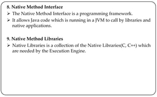 8. Native Method Interface
 The Native Method Interface is a programming framework.
 It allows Java code which is running in a JVM to call by libraries and
native applications.
9. Native Method Libraries
 Native Libraries is a collection of the Native Libraries(C, C++) which
are needed by the Execution Engine.
 