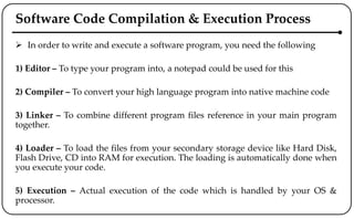 Software Code Compilation & Execution Process
 In order to write and execute a software program, you need the following
1) Editor – To type your program into, a notepad could be used for this
2) Compiler – To convert your high language program into native machine code
3) Linker – To combine different program files reference in your main program
together.
4) Loader – To load the files from your secondary storage device like Hard Disk,
Flash Drive, CD into RAM for execution. The loading is automatically done when
you execute your code.
5) Execution – Actual execution of the code which is handled by your OS &
processor.
 