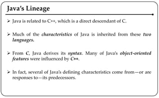 Java’s Lineage
 Java is related to C++, which is a direct descendant of C.
 Much of the characteristics of Java is inherited from these two
languages.
 From C, Java derives its syntax. Many of Java’s object-oriented
features were influenced by C++.
 In fact, several of Java’s defining characteristics come from—or are
responses to—its predecessors.
 