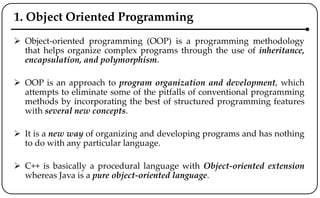 1. Object Oriented Programming
 Object-oriented programming (OOP) is a programming methodology
that helps organize complex programs through the use of inheritance,
encapsulation, and polymorphism.
 OOP is an approach to program organization and development, which
attempts to eliminate some of the pitfalls of conventional programming
methods by incorporating the best of structured programming features
with several new concepts.
 It is a new way of organizing and developing programs and has nothing
to do with any particular language.
 C++ is basically a procedural language with Object-oriented extension
whereas Java is a pure object-oriented language.
 