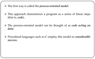  The first way is called the process-oriented model.
 This approach characterizes a program as a series of linear steps
(that is, code).
 The process-oriented model can be thought of as code acting on
data.
 Procedural languages such as C employ this model to considerable
success.
 