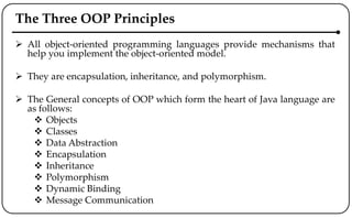 The Three OOP Principles
 All object-oriented programming languages provide mechanisms that
help you implement the object-oriented model.
 They are encapsulation, inheritance, and polymorphism.
 The General concepts of OOP which form the heart of Java language are
as follows:
 Objects
 Classes
 Data Abstraction
 Encapsulation
 Inheritance
 Polymorphism
 Dynamic Binding
 Message Communication
 