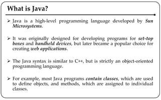 What is Java?
 Java is a high-level programming language developed by Sun
Microsystems.
 It was originally designed for developing programs for set-top
boxes and handheld devices, but later became a popular choice for
creating web applications.
 The Java syntax is similar to C++, but is strictly an object-oriented
programming language.
 For example, most Java programs contain classes, which are used
to define objects, and methods, which are assigned to individual
classes.
 